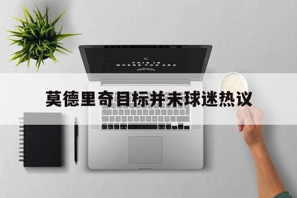 莫德里奇目标并未球迷热议(莫德里奇现在效力哪个俱乐部)